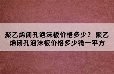 聚乙烯闭孔泡沫板价格多少？ 聚乙烯闭孔泡沫板价格多少钱一平方